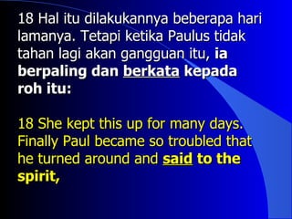 18 Hal itu dilakukannya beberapa hari
lamanya. Tetapi ketika Paulus tidak
tahan lagi akan gangguan itu, ia
berpaling dan berkata kepada
roh itu:

18 She kept this up for many days.
Finally Paul became so troubled that
he turned around and said to the
spirit,
 