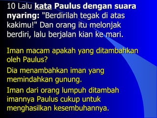 10 Lalu kata Paulus dengan suara
nyaring: "Berdirilah tegak di atas
kakimu!" Dan orang itu melonjak
berdiri, lalu berjalan kian ke mari.

Iman macam apakah yang ditambahkan
oleh Paulus?
Dia menambahkan iman yang
memindahkan gunung.
Iman dari orang lumpuh ditambah
imannya Paulus cukup untuk
menghasilkan kesembuhannya.
 