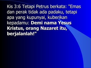 Kis 3:6 Tetapi Petrus berkata: "Emas
dan perak tidak ada padaku, tetapi
apa yang kupunyai, kuberikan
kepadamu: Demi nama Yesus
Kristus, orang Nazaret itu,
berjalanlah!"
 