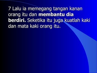 7 Lalu ia memegang tangan kanan
orang itu dan membantu dia
berdiri. Seketika itu juga kuatlah kaki
dan mata kaki orang itu.
 