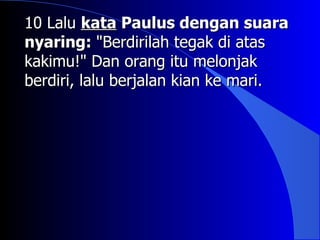 10 Lalu kata Paulus dengan suara
nyaring: "Berdirilah tegak di atas
kakimu!" Dan orang itu melonjak
berdiri, lalu berjalan kian ke mari.
 