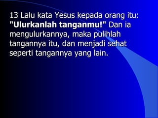 13 Lalu kata Yesus kepada orang itu:
"Ulurkanlah tanganmu!" Dan ia
mengulurkannya, maka pulihlah
tangannya itu, dan menjadi sehat
seperti tangannya yang lain.
 