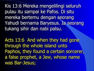 Kis 13:6 Mereka mengelilingi seluruh
pulau itu sampai ke Pafos. Di situ
mereka bertemu dengan seorang
Yahudi bernama Baryesus. Ia seorang
tukang sihir dan nabi palsu.

Acts 13:6 And when they had gone
through the whole island unto
Paphos, they found a certain sorcerer,
a false prophet, a Jew, whose name
was Bar-Jesus;
 