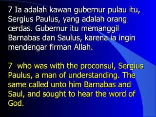 7 Ia adalah kawan gubernur pulau itu,
Sergius Paulus, yang adalah orang
cerdas. Gubernur itu memanggil
Barnabas dan Saulus, karena ia ingin
mendengar firman Allah.

7 who was with the proconsul, Sergius
Paulus, a man of understanding. The
same called unto him Barnabas and
Saul, and sought to hear the word of
God.
 