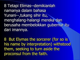 8 Tetapi Elimas--demikianlah
namanya dalam bahasa
Yunani--,tukang sihir itu,
menghalang-halangi mereka dan
berusaha membelokkan gubernur itu
dari imannya.

8 But Elymas the sorcerer (for so is
his name by interpretation) withstood
them, seeking to turn aside the
proconsul from the faith.
 