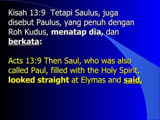 Kisah 13:9 Tetapi Saulus, juga
disebut Paulus, yang penuh dengan
Roh Kudus, menatap dia, dan
berkata:

Acts 13:9 Then Saul, who was also
called Paul, filled with the Holy Spirit,
looked straight at Elymas and said,
 