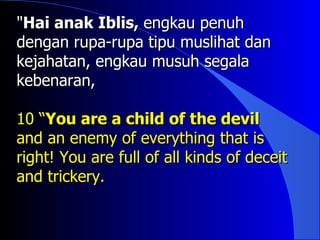 "Hai anak Iblis, engkau penuh
dengan rupa-rupa tipu muslihat dan
kejahatan, engkau musuh segala
kebenaran,

10 “You are a child of the devil
and an enemy of everything that is
right! You are full of all kinds of deceit
and trickery.
 