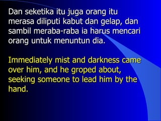 Dan seketika itu juga orang itu
merasa diliputi kabut dan gelap, dan
sambil meraba-raba ia harus mencari
orang untuk menuntun dia.

Immediately mist and darkness came
over him, and he groped about,
seeking someone to lead him by the
hand.
 