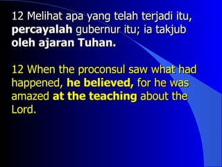 12 Melihat apa yang telah terjadi itu,
percayalah gubernur itu; ia takjub
oleh ajaran Tuhan.

12 When the proconsul saw what had
happened, he believed, for he was
amazed at the teaching about the
Lord.
 
