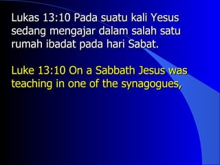 Lukas 13:10 Pada suatu kali Yesus
sedang mengajar dalam salah satu
rumah ibadat pada hari Sabat.

Luke 13:10 On a Sabbath Jesus was
teaching in one of the synagogues,
 