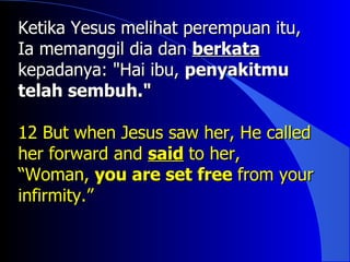 Ketika Yesus melihat perempuan itu,
Ia memanggil dia dan berkata
kepadanya: "Hai ibu, penyakitmu
telah sembuh."

12 But when Jesus saw her, He called
her forward and said to her,
“Woman, you are set free from your
infirmity.”
 
