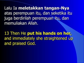 Lalu Ia meletakkan tangan-Nya
atas perempuan itu, dan seketika itu
juga berdirilah perempuan itu, dan
memuliakan Allah.

13 Then He put his hands on her,
and immediately she straightened up
and praised God.
 