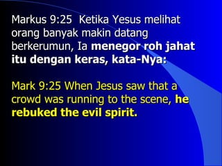 Markus 9:25 Ketika Yesus melihat
orang banyak makin datang
berkerumun, Ia menegor roh jahat
itu dengan keras, kata-Nya:

Mark 9:25 When Jesus saw that a
crowd was running to the scene, he
rebuked the evil spirit.
 