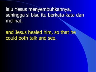 lalu Yesus menyembuhkannya,
sehingga si bisu itu berkata-kata dan
melihat.

and Jesus healed him, so that he
could both talk and see.
 