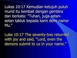 Lukas 10:17 Kemudian ketujuh puluh
murid itu kembali dengan gembira
dan berkata: "Tuhan, juga setan-
setan takluk kepada kami demi nama-
Mu."

Luke 10:17 The seventy-two returned
with joy and said, “Lord, even the
demons submit to us in your name.”
 