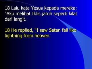 18 Lalu kata Yesus kepada mereka:
"Aku melihat Iblis jatuh seperti kilat
dari langit.

18 He replied, “I saw Satan fall like
lightning from heaven.
 