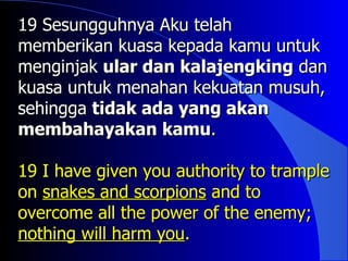 19 Sesungguhnya Aku telah
memberikan kuasa kepada kamu untuk
menginjak ular dan kalajengking dan
kuasa untuk menahan kekuatan musuh,
sehingga tidak ada yang akan
membahayakan kamu.

19 I have given you authority to trample
on snakes and scorpions and to
overcome all the power of the enemy;
nothing will harm you.
 