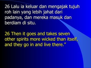 26 Lalu ia keluar dan mengajak tujuh
roh lain yang lebih jahat dari
padanya, dan mereka masuk dan
berdiam di situ.

26 Then it goes and takes seven
other spirits more wicked than itself,
and they go in and live there.”
 