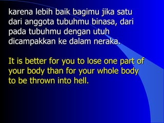 karena lebih baik bagimu jika satu
dari anggota tubuhmu binasa, dari
pada tubuhmu dengan utuh
dicampakkan ke dalam neraka.

It is better for you to lose one part of
your body than for your whole body
to be thrown into hell.
 