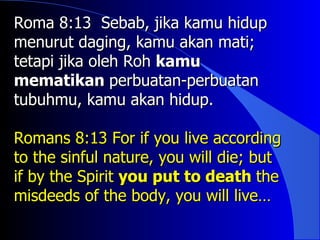 Roma 8:13 Sebab, jika kamu hidup
menurut daging, kamu akan mati;
tetapi jika oleh Roh kamu
mematikan perbuatan-perbuatan
tubuhmu, kamu akan hidup.

Romans 8:13 For if you live according
to the sinful nature, you will die; but
if by the Spirit you put to death the
misdeeds of the body, you will live…
 