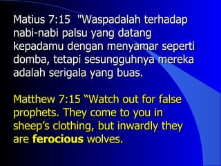 Matius 7:15 "Waspadalah terhadap
nabi-nabi palsu yang datang
kepadamu dengan menyamar seperti
domba, tetapi sesungguhnya mereka
adalah serigala yang buas.

Matthew 7:15 “Watch out for false
prophets. They come to you in
sheep’s clothing, but inwardly they
are ferocious wolves.
 