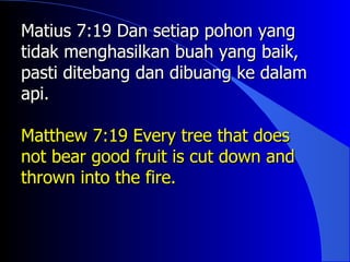 Matius 7:19 Dan setiap pohon yang
tidak menghasilkan buah yang baik,
pasti ditebang dan dibuang ke dalam
api.

Matthew 7:19 Every tree that does
not bear good fruit is cut down and
thrown into the fire.
 