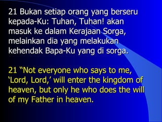 21 Bukan setiap orang yang berseru
kepada-Ku: Tuhan, Tuhan! akan
masuk ke dalam Kerajaan Sorga,
melainkan dia yang melakukan
kehendak Bapa-Ku yang di sorga.

21 “Not everyone who says to me,
‘Lord, Lord,’ will enter the kingdom of
heaven, but only he who does the will
of my Father in heaven.
 