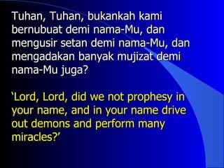 Tuhan, Tuhan, bukankah kami
bernubuat demi nama-Mu, dan
mengusir setan demi nama-Mu, dan
mengadakan banyak mujizat demi
nama-Mu juga?

‘Lord, Lord, did we not prophesy in
your name, and in your name drive
out demons and perform many
miracles?’
 