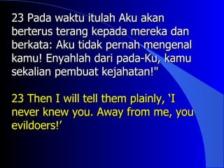 23 Pada waktu itulah Aku akan
berterus terang kepada mereka dan
berkata: Aku tidak pernah mengenal
kamu! Enyahlah dari pada-Ku, kamu
sekalian pembuat kejahatan!"

23 Then I will tell them plainly, ‘I
never knew you. Away from me, you
evildoers!’
 
