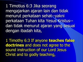 1 Timotius 6:3 Jika seorang
mengajarkan ajaran lain dan tidak
menurut perkataan sehat--yakni
perkataan Tuhan kita Yesus Kristus--
dan tidak menurut ajaran yang sesuai
dengan ibadah kita,

1 Timothy 6:3 If anyone teaches false
doctrines and does not agree to the
sound instruction of our Lord Jesus
Christ and to godly teaching,
 