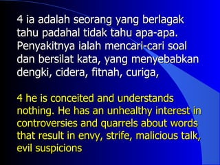 4 ia adalah seorang yang berlagak
tahu padahal tidak tahu apa-apa.
Penyakitnya ialah mencari-cari soal
dan bersilat kata, yang menyebabkan
dengki, cidera, fitnah, curiga,

4 he is conceited and understands
nothing. He has an unhealthy interest in
controversies and quarrels about words
that result in envy, strife, malicious talk,
evil suspicions
 