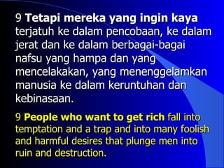 9 Tetapi mereka yang ingin kaya
terjatuh ke dalam pencobaan, ke dalam
jerat dan ke dalam berbagai-bagai
nafsu yang hampa dan yang
mencelakakan, yang menenggelamkan
manusia ke dalam keruntuhan dan
kebinasaan.
9 People who want to get rich fall into
temptation and a trap and into many foolish
and harmful desires that plunge men into
ruin and destruction.
 