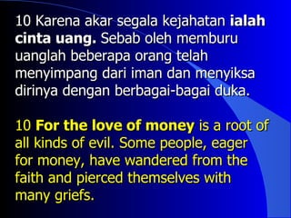 10 Karena akar segala kejahatan ialah
cinta uang. Sebab oleh memburu
uanglah beberapa orang telah
menyimpang dari iman dan menyiksa
dirinya dengan berbagai-bagai duka.

10 For the love of money is a root of
all kinds of evil. Some people, eager
for money, have wandered from the
faith and pierced themselves with
many griefs.
 