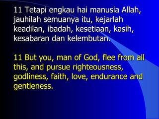 11 Tetapi engkau hai manusia Allah,
jauhilah semuanya itu, kejarlah
keadilan, ibadah, kesetiaan, kasih,
kesabaran dan kelembutan.

11 But you, man of God, flee from all
this, and pursue righteousness,
godliness, faith, love, endurance and
gentleness.
 