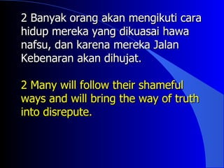 2 Banyak orang akan mengikuti cara
hidup mereka yang dikuasai hawa
nafsu, dan karena mereka Jalan
Kebenaran akan dihujat.

2 Many will follow their shameful
ways and will bring the way of truth
into disrepute.
 