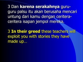 3 Dan karena serakahnya guru-
guru palsu itu akan berusaha mencari
untung dari kamu dengan ceritera-
ceritera isapan jempol mereka.

3 In their greed these teachers will
exploit you with stories they have
made up…
 