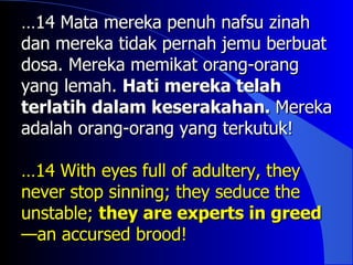 …14 Mata mereka penuh nafsu zinah
dan mereka tidak pernah jemu berbuat
dosa. Mereka memikat orang-orang
yang lemah. Hati mereka telah
terlatih dalam keserakahan. Mereka
adalah orang-orang yang terkutuk!

…14 With eyes full of adultery, they
never stop sinning; they seduce the
unstable; they are experts in greed
—an accursed brood!
 