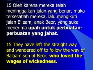 15 Oleh karena mereka telah
meninggalkan jalan yang benar, maka
tersesatlah mereka, lalu mengikuti
jalan Bileam, anak Beor, yang suka
menerima upah untuk perbuatan-
perbuatan yang jahat.

15 They have left the straight way
and wandered off to follow the way of
Balaam son of Beor, who loved the
wages of wickedness.
 