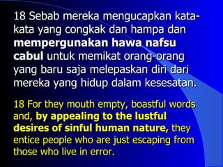 18 Sebab mereka mengucapkan kata-
kata yang congkak dan hampa dan
mempergunakan hawa nafsu
cabul untuk memikat orang-orang
yang baru saja melepaskan diri dari
mereka yang hidup dalam kesesatan.
18 For they mouth empty, boastful words
and, by appealing to the lustful
desires of sinful human nature, they
entice people who are just escaping from
those who live in error.
 