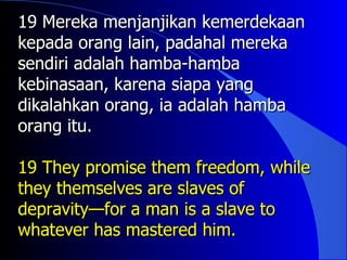 19 Mereka menjanjikan kemerdekaan
kepada orang lain, padahal mereka
sendiri adalah hamba-hamba
kebinasaan, karena siapa yang
dikalahkan orang, ia adalah hamba
orang itu.

19 They promise them freedom, while
they themselves are slaves of
depravity—for a man is a slave to
whatever has mastered him.
 