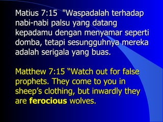 Matius 7:15 "Waspadalah terhadap
nabi-nabi palsu yang datang
kepadamu dengan menyamar seperti
domba, tetapi sesungguhnya mereka
adalah serigala yang buas.

Matthew 7:15 “Watch out for false
prophets. They come to you in
sheep’s clothing, but inwardly they
are ferocious wolves.
 