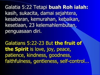 Galatia 5:22 Tetapi buah Roh ialah:
kasih, sukacita, damai sejahtera,
kesabaran, kemurahan, kebaikan,
kesetiaan, 23 kelemahlembutan,
penguasaan diri.

Galatians 5:22-23 But the fruit of
the Spirit is love, joy, peace,
patience, kindness, goodness,
faithfulness, gentleness, self-control...
 