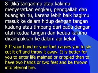 8 Jika tanganmu atau kakimu
menyesatkan engkau, penggallah dan
buanglah itu, karena lebih baik bagimu
masuk ke dalam hidup dengan tangan
kudung atau timpang dari pada dengan
utuh kedua tangan dan kedua kakimu
dicampakkan ke dalam api kekal.
8 If your hand or your foot causes you to sin
cut it off and throw it away. It is better for
you to enter life maimed or crippled than to
have two hands or two feet and be thrown
into eternal fire.
 