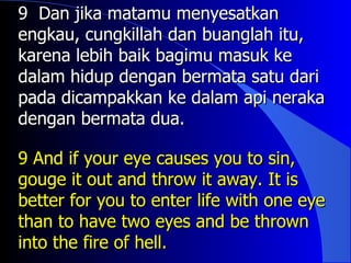 9 Dan jika matamu menyesatkan
engkau, cungkillah dan buanglah itu,
karena lebih baik bagimu masuk ke
dalam hidup dengan bermata satu dari
pada dicampakkan ke dalam api neraka
dengan bermata dua.

9 And if your eye causes you to sin,
gouge it out and throw it away. It is
better for you to enter life with one eye
than to have two eyes and be thrown
into the fire of hell.
 