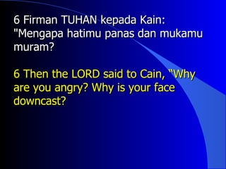 6 Firman TUHAN kepada Kain:
"Mengapa hatimu panas dan mukamu
muram?

6 Then the LORD said to Cain, “Why
are you angry? Why is your face
downcast?
 