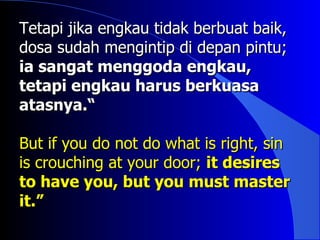 Tetapi jika engkau tidak berbuat baik,
dosa sudah mengintip di depan pintu;
ia sangat menggoda engkau,
tetapi engkau harus berkuasa
atasnya.“

But if you do not do what is right, sin
is crouching at your door; it desires
to have you, but you must master
it.”
 