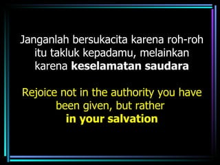 Janganlah bersukacita karena roh-roh
   itu takluk kepadamu, melainkan
   karena keselamatan saudara

Rejoice not in the authority you have
       been given, but rather
         in your salvation
 