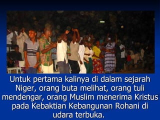 Untuk pertama kalinya di dalam sejarah
   Niger, orang buta melihat, orang tuli
mendengar, orang Muslim menerima Kristus
  pada Kebaktian Kebangunan Rohani di
              udara terbuka.
 