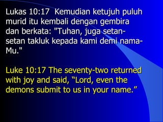 Lukas 10:17 Kemudian ketujuh puluh
murid itu kembali dengan gembira
dan berkata: "Tuhan, juga setan-
setan takluk kepada kami demi nama-
Mu."

Luke 10:17 The seventy-two returned
with joy and said, “Lord, even the
demons submit to us in your name.”
 
