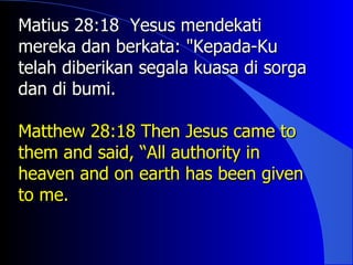 Matius 28:18 Yesus mendekati
mereka dan berkata: "Kepada-Ku
telah diberikan segala kuasa di sorga
dan di bumi.

Matthew 28:18 Then Jesus came to
them and said, “All authority in
heaven and on earth has been given
to me.
 